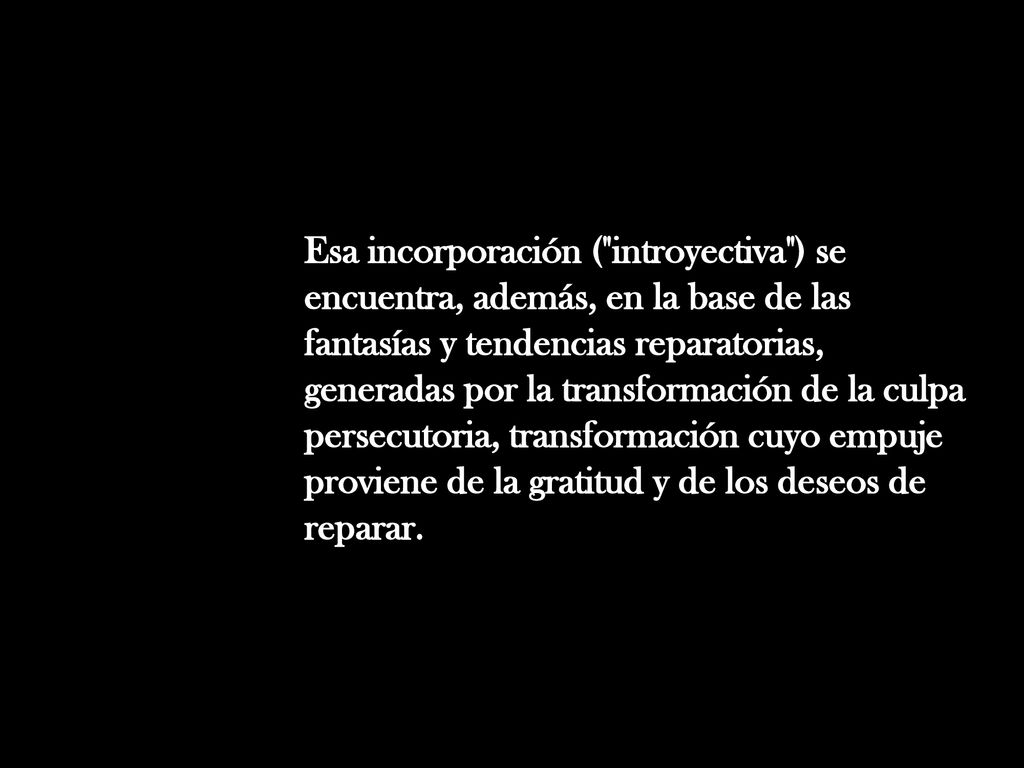Esa incorporación ( introyectiva ) se encuentra, además, en la base de las fantasías y tendencias reparatorias, generadas por la transformación de la culpa persecutoria, transformación cuyo empuje proviene de la gratitud y de los deseos de reparar.