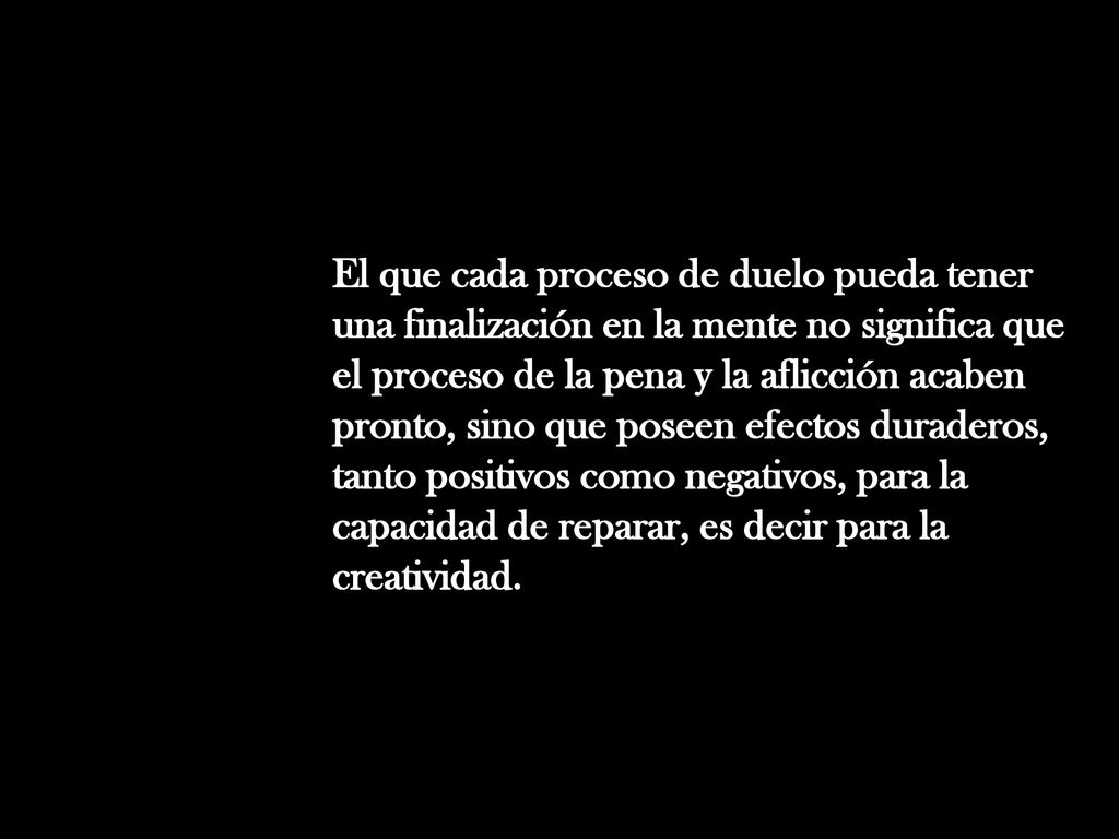 El que cada proceso de duelo pueda tener una finalización en la mente no significa que el proceso de la pena y la aflicción acaben pronto, sino que poseen efectos duraderos, tanto positivos como negativos, para la capacidad de reparar, es decir para la creatividad.
