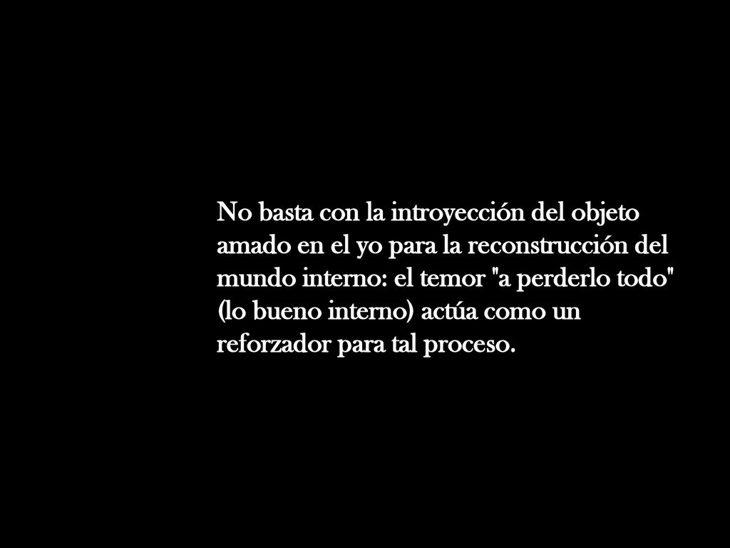 No basta con la introyección del objeto amado en el yo para la reconstrucción del mundo interno: el temor a perderlo todo (lo bueno interno) actúa como un reforzador para tal proceso.
