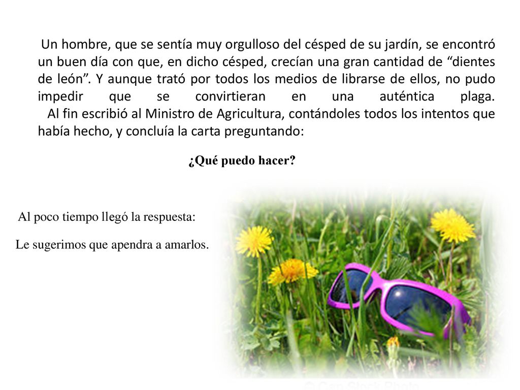 Un hombre, que se sentía muy orgulloso del césped de su jardín, se encontró un buen día con que, en dicho césped, crecían una gran cantidad de dientes de león . Y aunque trató por todos los medios de librarse de ellos, no pudo impedir que se convirtieran en una auténtica plaga. Al fin escribió al Ministro de Agricultura, contándoles todos los intentos que había hecho, y concluía la carta preguntando: