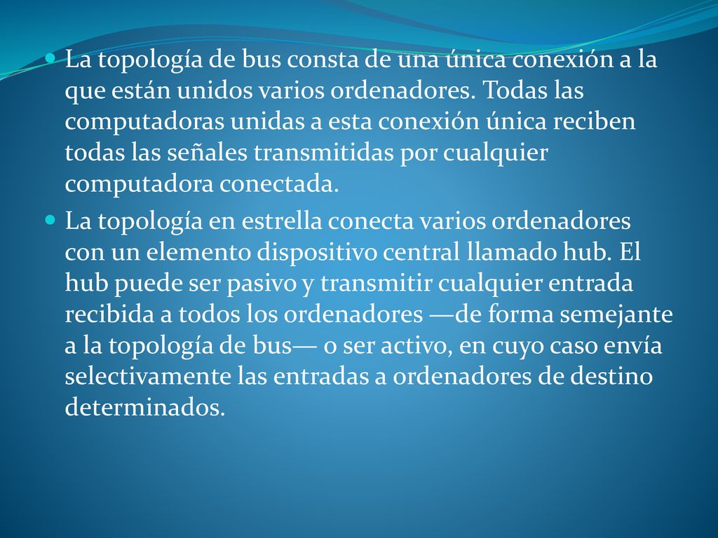 La topología de bus consta de una única conexión a la que están unidos varios ordenadores. Todas las computadoras unidas a esta conexión única reciben todas las señales transmitidas por cualquier computadora conectada.