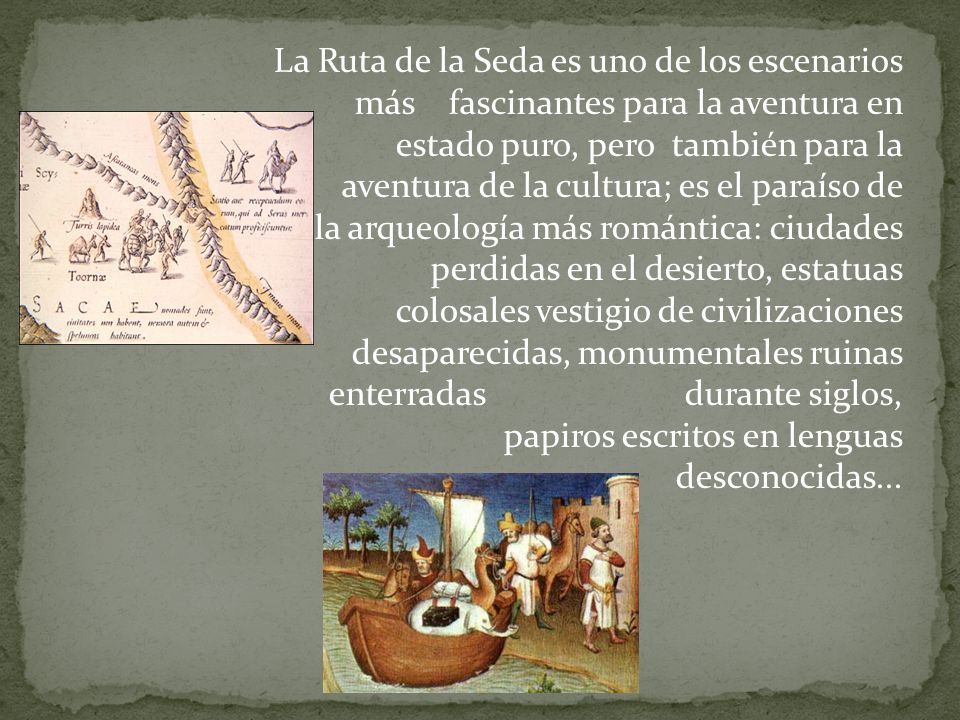 La Ruta de la Seda es uno de los escenarios más fascinantes para la aventura en estado puro, pero también para la aventura de la cultura; es el paraíso de la arqueología más romántica: ciudades perdidas en el desierto, estatuas colosales vestigio de civilizaciones desaparecidas, monumentales ruinas enterradas durante siglos, papiros escritos en lenguas desconocidas...