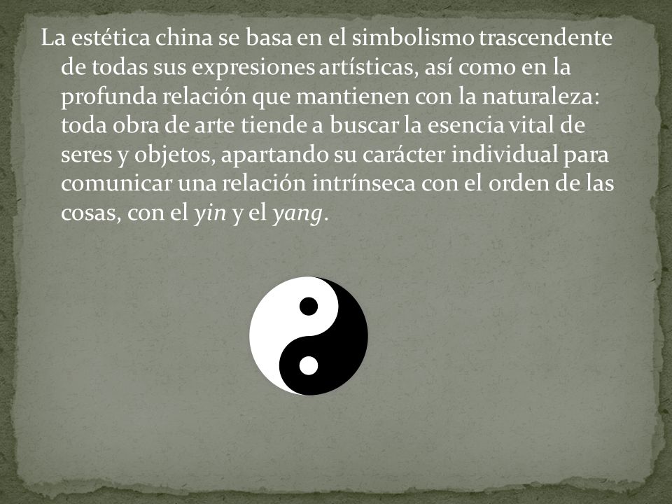 La estética china se basa en el simbolismo trascendente de todas sus expresiones artísticas, así como en la profunda relación que mantienen con la naturaleza: toda obra de arte tiende a buscar la esencia vital de seres y objetos, apartando su carácter individual para comunicar una relación intrínseca con el orden de las cosas, con el yin y el yang.