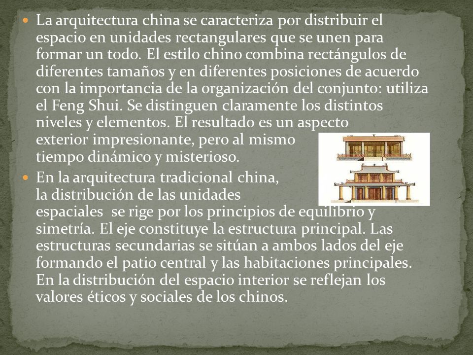 La arquitectura china se caracteriza por distribuir el espacio en unidades rectangulares que se unen para formar un todo. El estilo chino combina rectángulos de diferentes tamaños y en diferentes posiciones de acuerdo con la importancia de la organización del conjunto: utiliza el Feng Shui. Se distinguen claramente los distintos niveles y elementos. El resultado es un aspecto exterior impresionante, pero al mismo tiempo dinámico y misterioso.