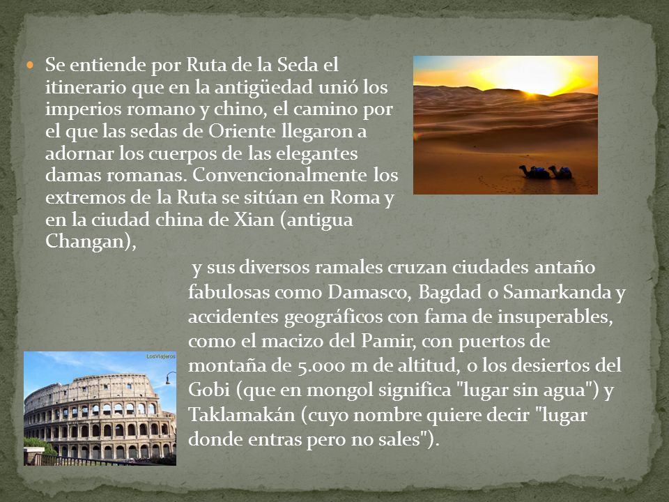 Se entiende por Ruta de la Seda el itinerario que en la antigüedad unió los imperios romano y chino, el camino por el que las sedas de Oriente llegaron a adornar los cuerpos de las elegantes damas romanas. Convencionalmente los extremos de la Ruta se sitúan en Roma y en la ciudad china de Xian (antigua Changan),