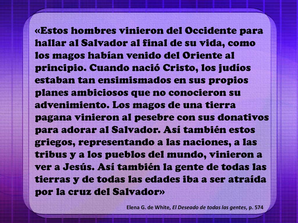 «Estos hombres vinieron del Occidente para hallar al Salvador al final de su vida, como los magos habían venido del Oriente al principio. Cuando nació Cristo, los judíos estaban tan ensimismados en sus propios planes ambiciosos que no conocieron su advenimiento. Los magos de una tierra pagana vinieron al pesebre con sus donativos para adorar al Salvador. Así también estos griegos, representando a las naciones, a las tribus y a los pueblos del mundo, vinieron a ver a Jesús. Así también la gente de todas las tierras y de todas las edades iba a ser atraída por la cruz del Salvador»
