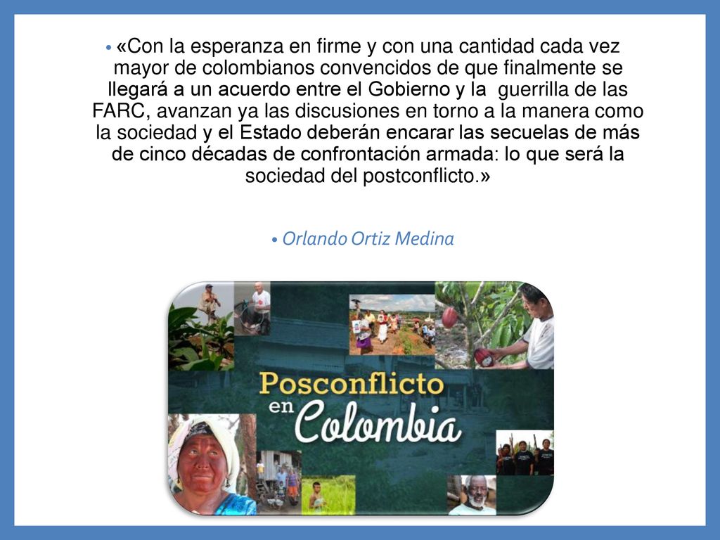 «Con la esperanza en firme y con una cantidad cada vez mayor de colombianos convencidos de que finalmente se llegará a un acuerdo entre el Gobierno y la guerrilla de las FARC, avanzan ya las discusiones en torno a la manera como la sociedad y el Estado deberán encarar las secuelas de más de cinco décadas de confrontación armada: lo que será la sociedad del postconflicto.»