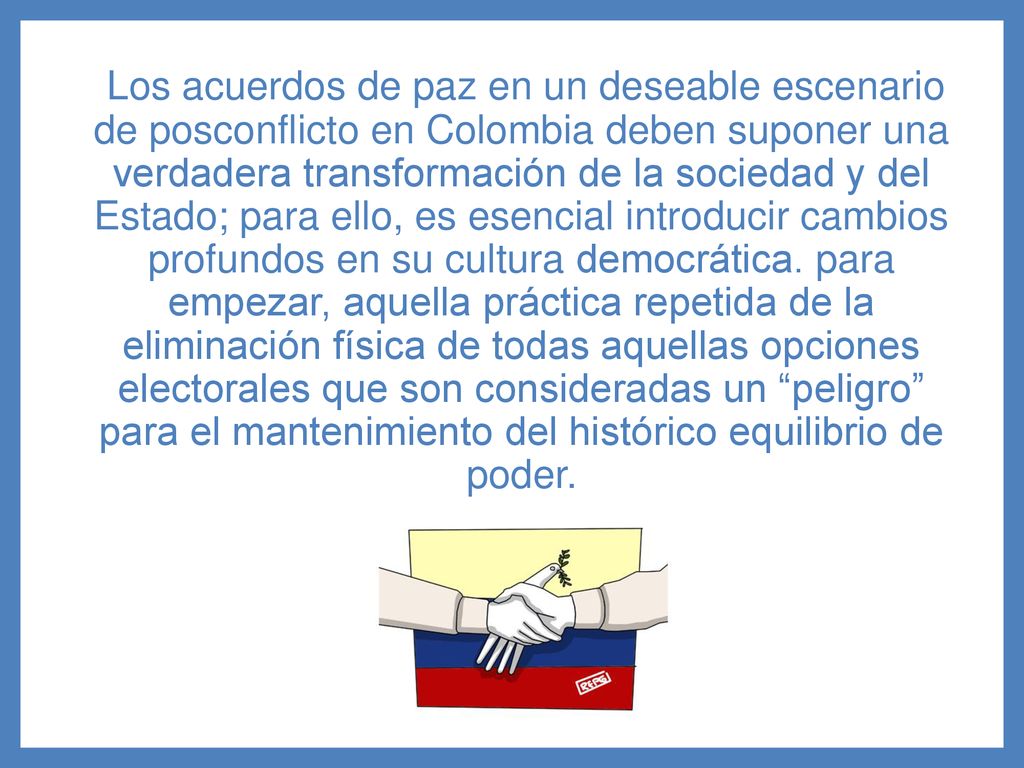 Los acuerdos de paz en un deseable escenario de posconflicto en Colombia deben suponer una verdadera transformación de la sociedad y del Estado; para ello, es esencial introducir cambios profundos en su cultura democrática.