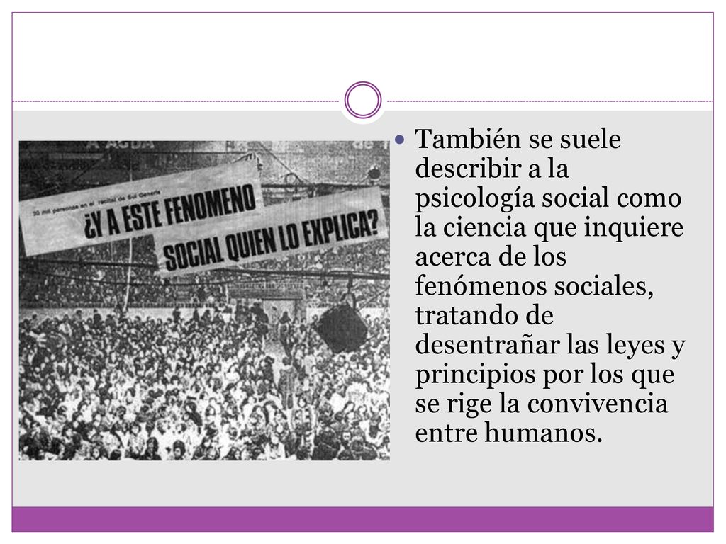 También se suele describir a la psicología social como la ciencia que inquiere acerca de los fenómenos sociales, tratando de desentrañar las leyes y principios por los que se rige la convivencia entre humanos.