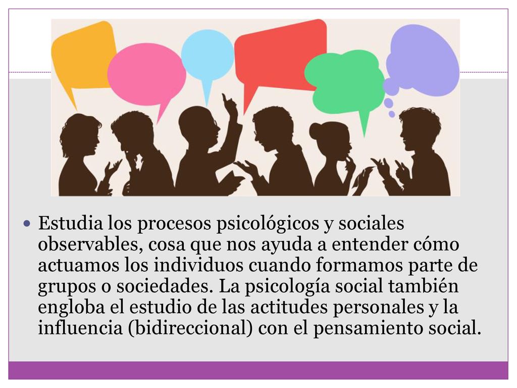 Estudia los procesos psicológicos y sociales observables, cosa que nos ayuda a entender cómo actuamos los individuos cuando formamos parte de grupos o sociedades.