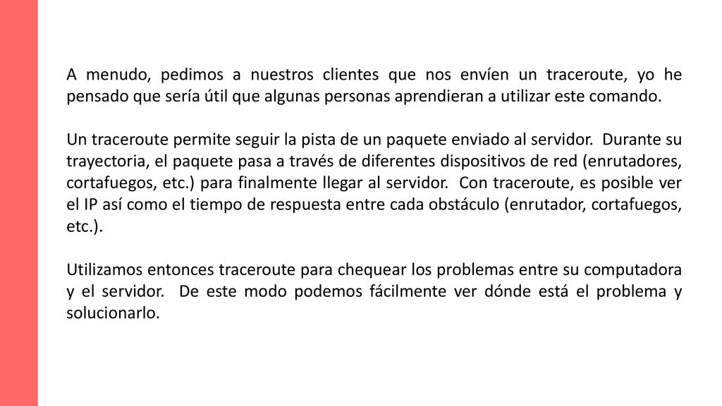 A menudo, pedimos a nuestros clientes que nos envíen un traceroute, yo he pensado que sería útil que algunas personas aprendieran a utilizar este comando.