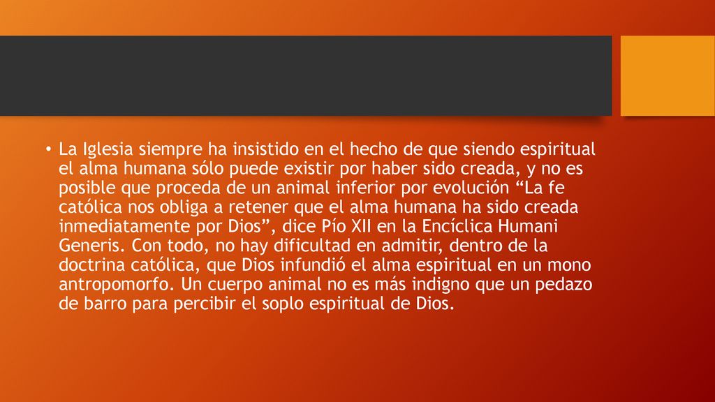 La Iglesia siempre ha insistido en el hecho de que siendo espiritual el alma humana sólo puede existir por haber sido creada, y no es posible que proceda de un animal inferior por evolución La fe católica nos obliga a retener que el alma humana ha sido creada inmediatamente por Dios , dice Pío XII en la Encíclica Humani Generis.