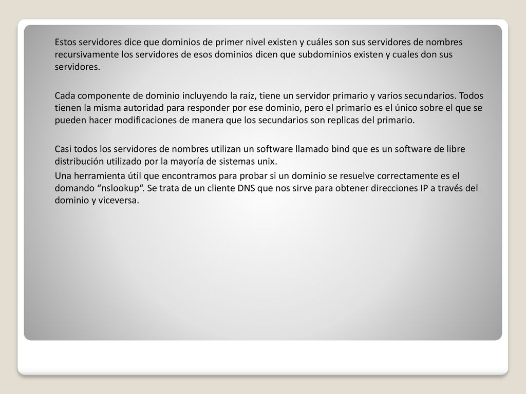 Estos servidores dice que dominios de primer nivel existen y cuáles son sus servidores de nombres recursivamente los servidores de esos dominios dicen que subdominios existen y cuales don sus servidores.