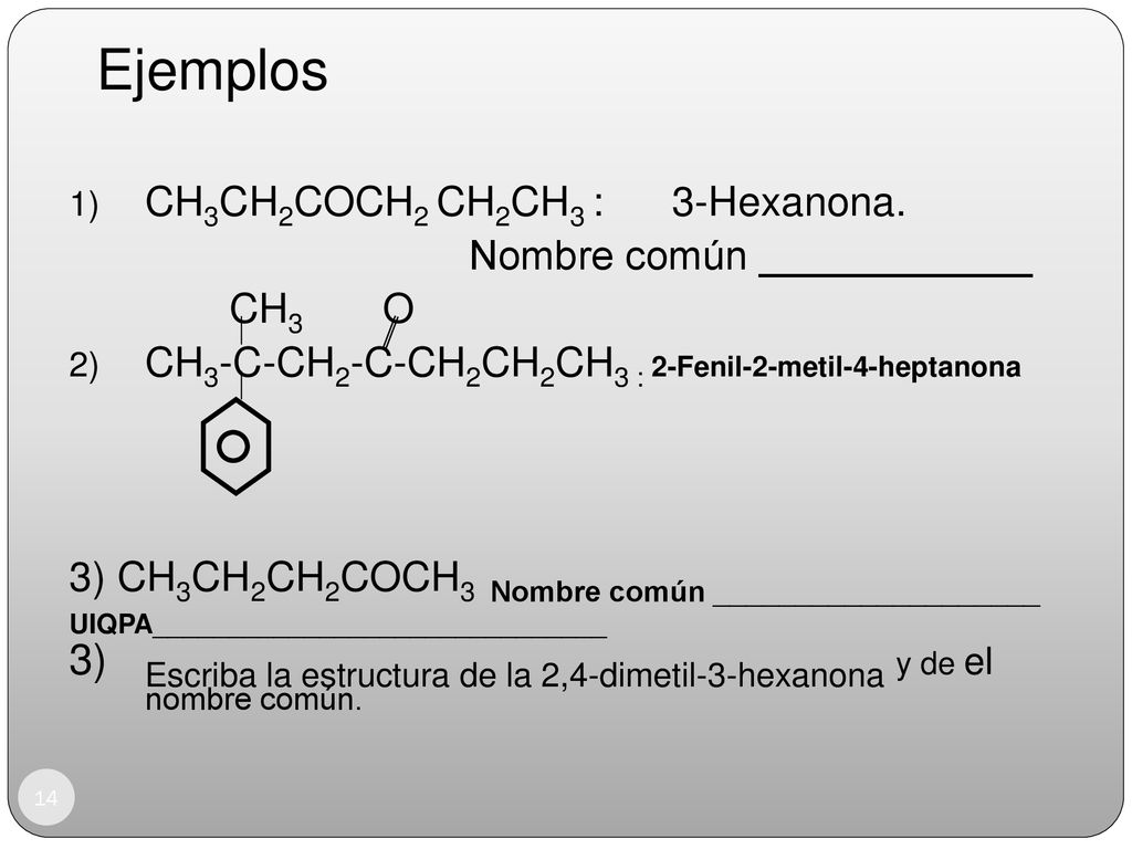 Ejemplos CH3CH2COCH2 CH2CH3 : 3-Hexanona. Nombre común ____________. CH3 O. CH3-C-CH2-C-CH2CH2CH3 : 2-Fenil-2-metil-4-heptanona.
