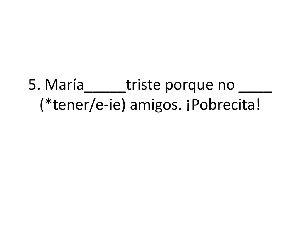 5. María_____triste porque no ____ (*tener/e-ie) amigos. ¡Pobrecita!