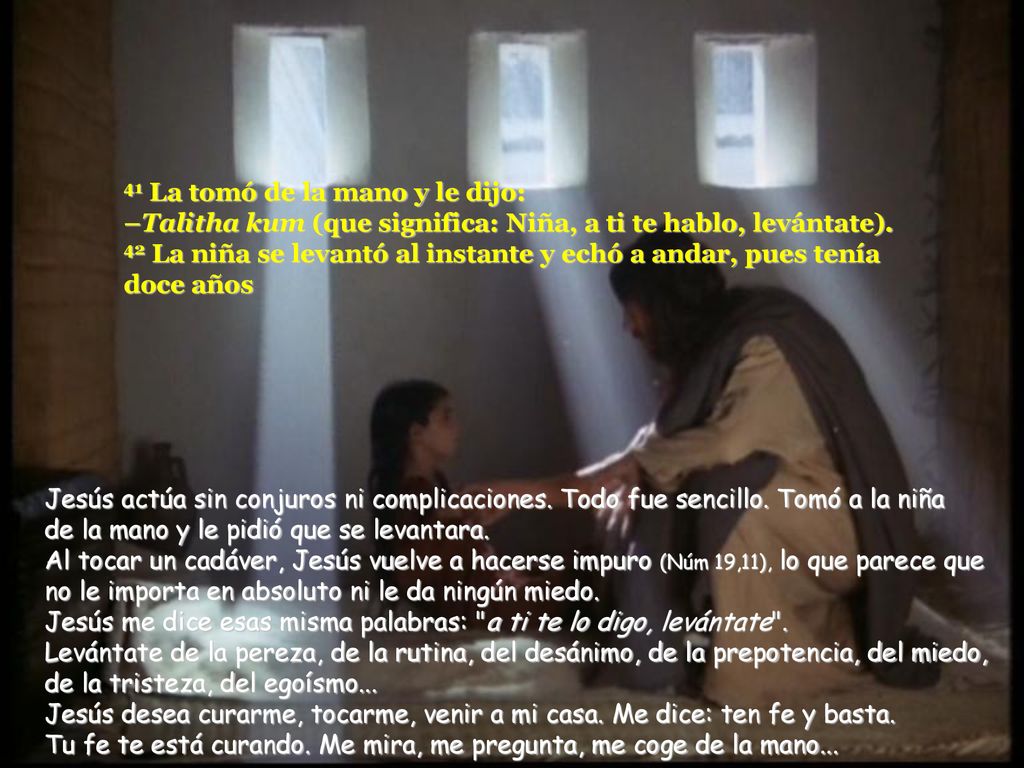 41 La tomó de la mano y le dijo: –Talitha kum (que significa: Niña, a ti te hablo, levántate). 42 La niña se levantó al instante y echó a andar, pues tenía doce años