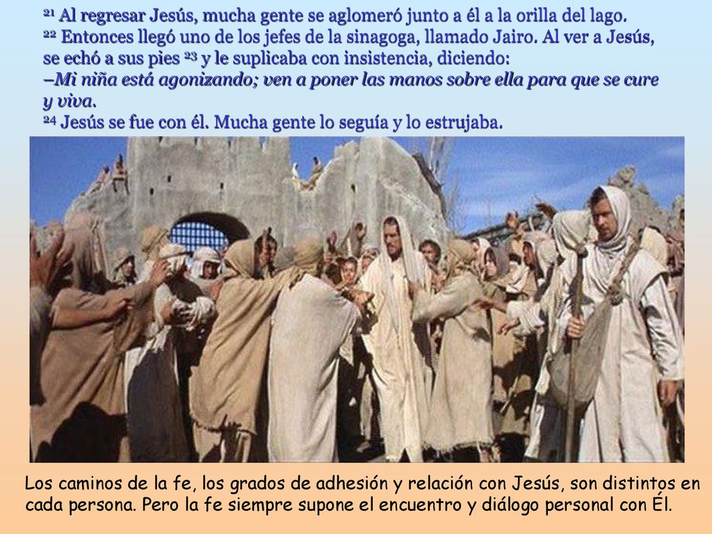 21 Al regresar Jesús, mucha gente se aglomeró junto a él a la orilla del lago. 22 Entonces llegó uno de los jefes de la sinagoga, llamado Jairo. Al ver a Jesús, se echó a sus pies 23 y le suplicaba con insistencia, diciendo: –Mi niña está agonizando; ven a poner las manos sobre ella para que se cure y viva. 24 Jesús se fue con él. Mucha gente lo seguía y lo estrujaba.