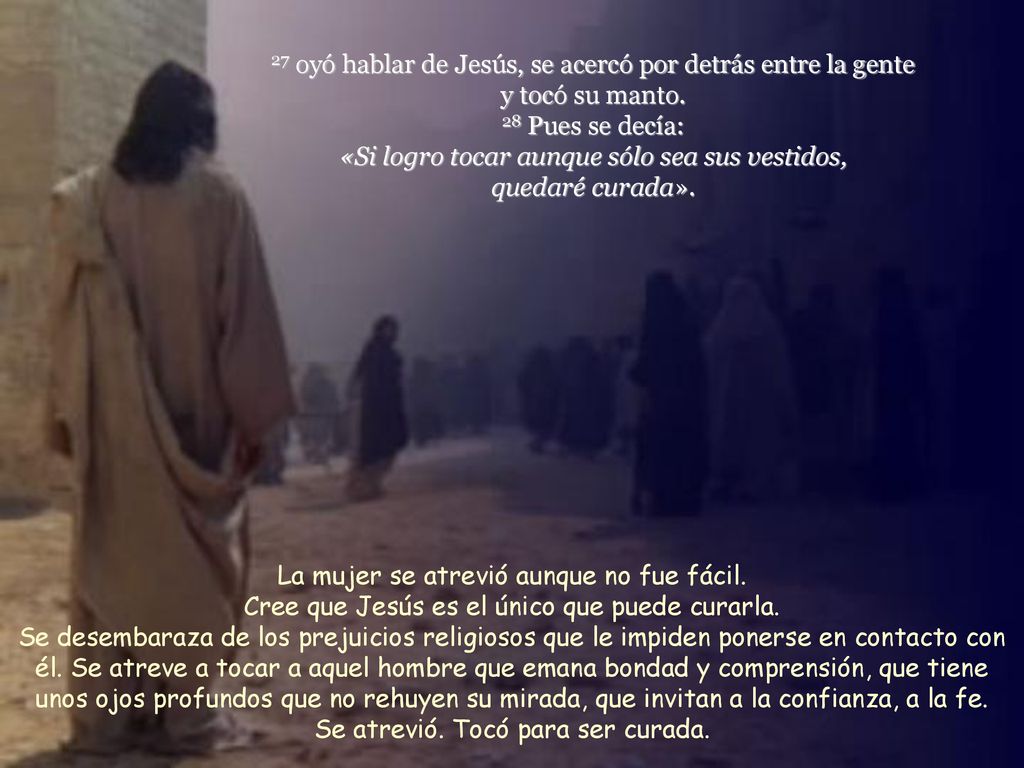 27 oyó hablar de Jesús, se acercó por detrás entre la gente y tocó su manto. 28 Pues se decía: «Si logro tocar aunque sólo sea sus vestidos, quedaré curada».