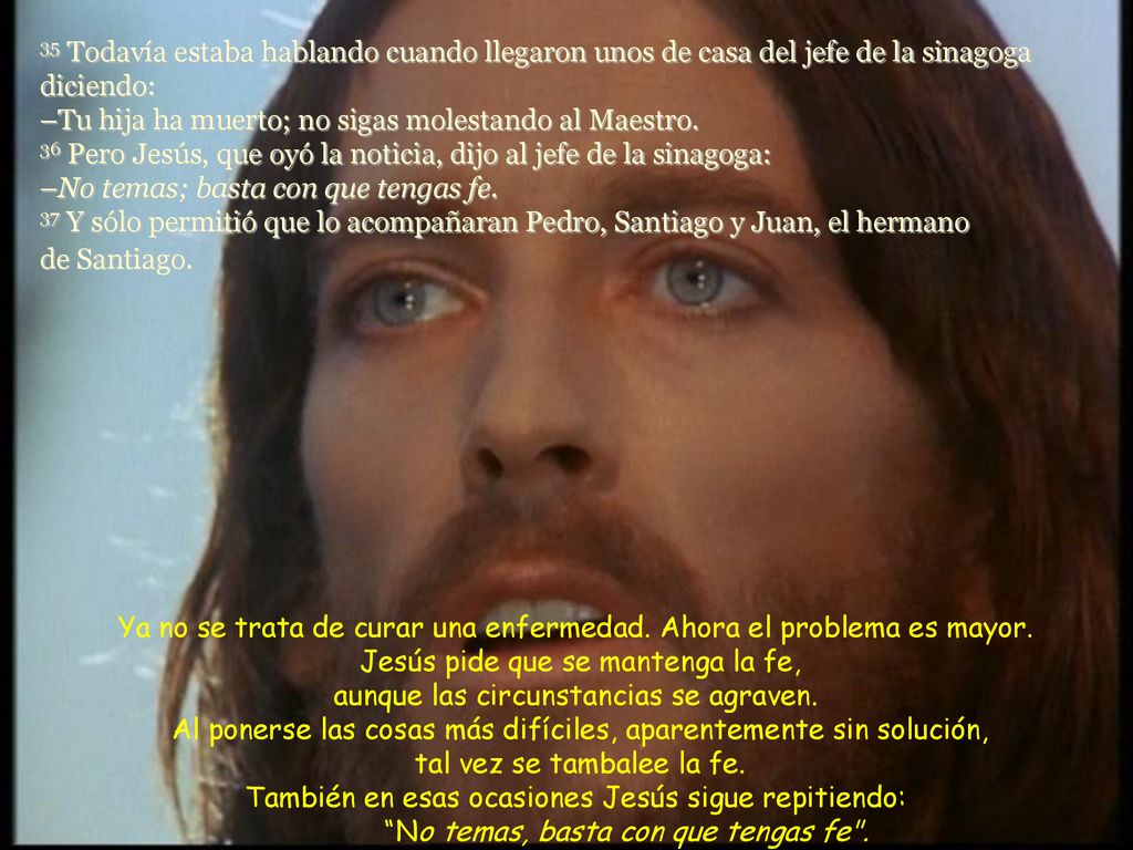 35 Todavía estaba hablando cuando llegaron unos de casa del jefe de la sinagoga diciendo: –Tu hija ha muerto; no sigas molestando al Maestro. 36 Pero Jesús, que oyó la noticia, dijo al jefe de la sinagoga: –No temas; basta con que tengas fe. 37 Y sólo permitió que lo acompañaran Pedro, Santiago y Juan, el hermano de Santiago.