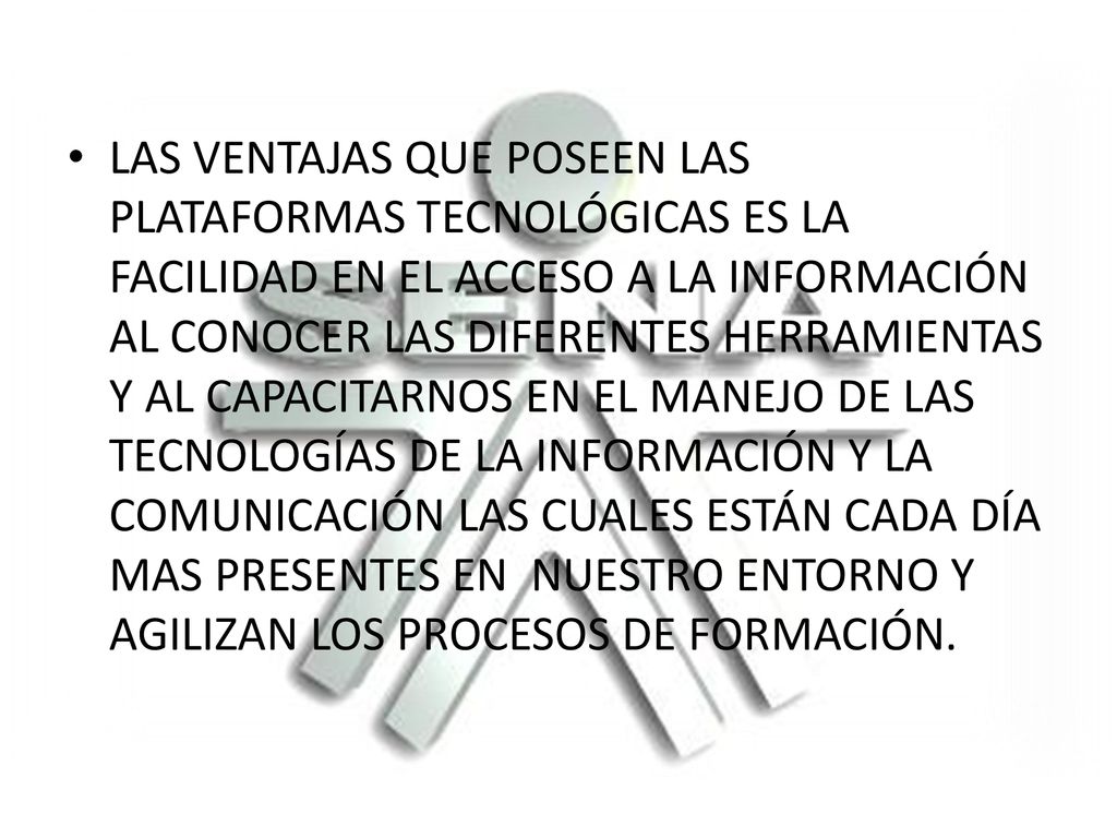 LAS VENTAJAS QUE POSEEN LAS PLATAFORMAS TECNOLÓGICAS ES LA FACILIDAD EN EL ACCESO A LA INFORMACIÓN AL CONOCER LAS DIFERENTES HERRAMIENTAS Y AL CAPACITARNOS EN EL MANEJO DE LAS TECNOLOGÍAS DE LA INFORMACIÓN Y LA COMUNICACIÓN LAS CUALES ESTÁN CADA DÍA MAS PRESENTES EN NUESTRO ENTORNO Y AGILIZAN LOS PROCESOS DE FORMACIÓN.