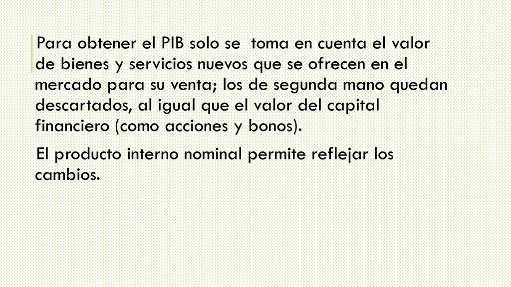 Para obtener el PIB solo se toma en cuenta el valor de bienes y servicios nuevos que se ofrecen en el mercado para su venta; los de segunda mano quedan descartados, al igual que el valor del capital financiero (como acciones y bonos).