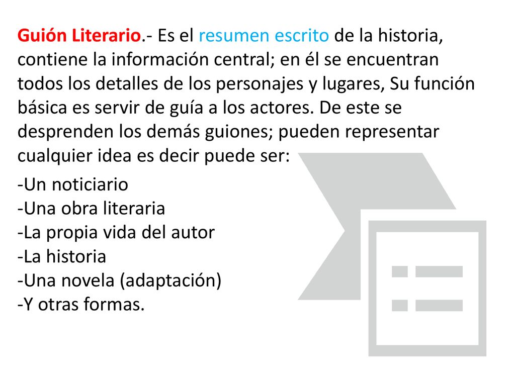 Guión Literario.- Es el resumen escrito de la historia, contiene la información central; en él se encuentran todos los detalles de los personajes y lugares, Su función básica es servir de guía a los actores. De este se desprenden los demás guiones; pueden representar cualquier idea es decir puede ser:
