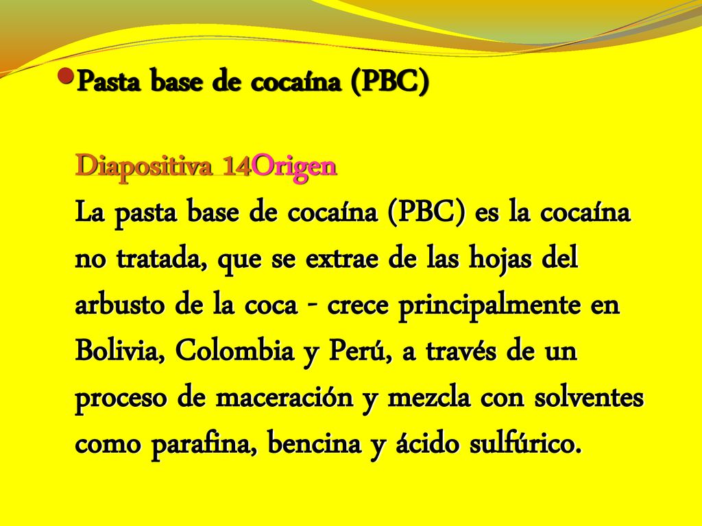 Pasta base de cocaína (PBC) Diapositiva 14Origen La pasta base de cocaína (PBC) es la cocaína no tratada, que se extrae de las hojas del arbusto de la coca - crece principalmente en Bolivia, Colombia y Perú, a través de un proceso de maceración y mezcla con solventes como parafina, bencina y ácido sulfúrico.