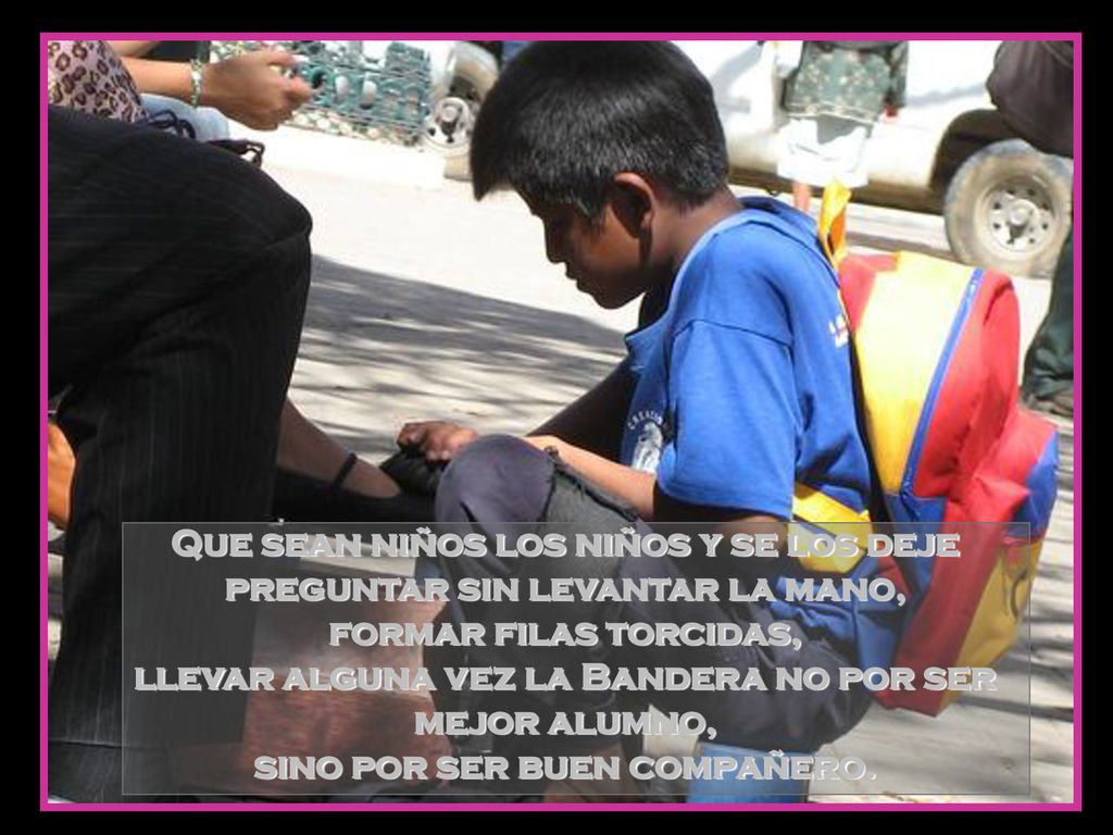 Que sean niños los niños y se los deje preguntar sin levantar la mano, formar filas torcidas, llevar alguna vez la Bandera no por ser mejor alumno, sino por ser buen compañero.