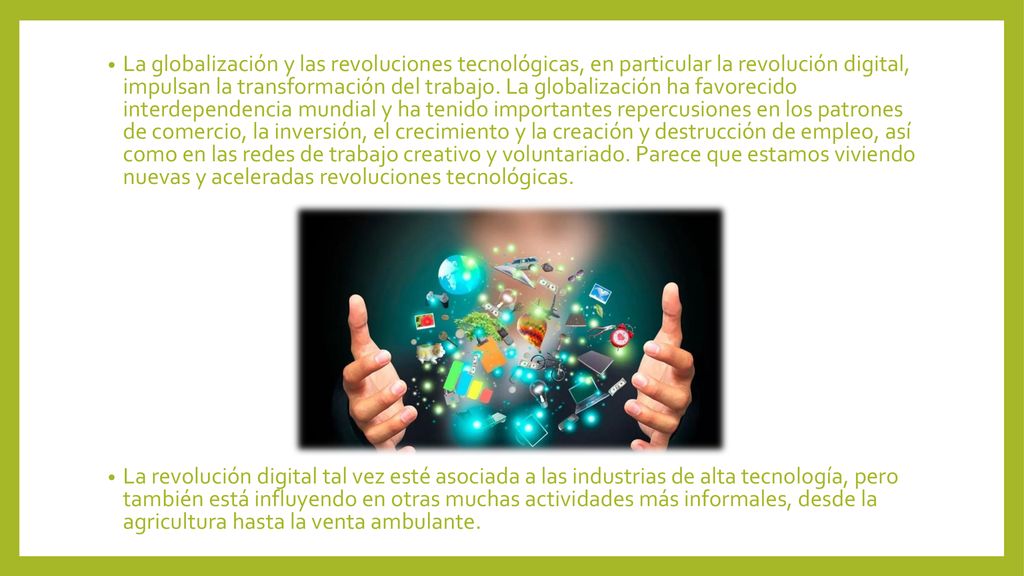 La globalización y las revoluciones tecnológicas, en particular la revolución digital, impulsan la transformación del trabajo. La globalización ha favorecido interdependencia mundial y ha tenido importantes repercusiones en los patrones de comercio, la inversión, el crecimiento y la creación y destrucción de empleo, así como en las redes de trabajo creativo y voluntariado. Parece que estamos viviendo nuevas y aceleradas revoluciones tecnológicas.