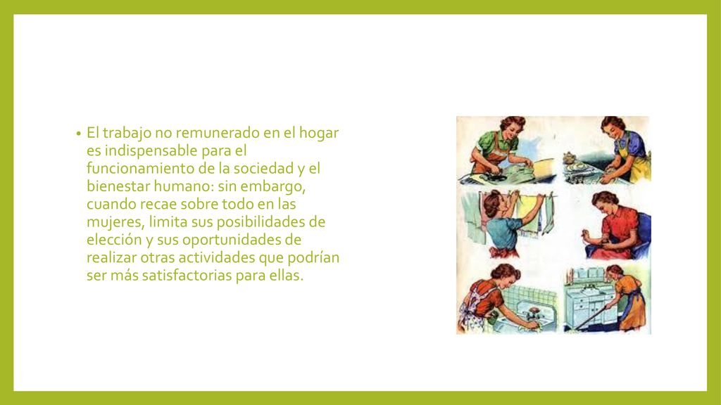 El trabajo no remunerado en el hogar es indispensable para el funcionamiento de la sociedad y el bienestar humano: sin embargo, cuando recae sobre todo en las mujeres, limita sus posibilidades de elección y sus oportunidades de realizar otras actividades que podrían ser más satisfactorias para ellas.