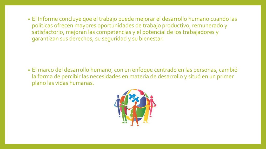 El Informe concluye que el trabajo puede mejorar el desarrollo humano cuando las políticas ofrecen mayores oportunidades de trabajo productivo, remunerado y satisfactorio, mejoran las competencias y el potencial de los trabajadores y garantizan sus derechos, su seguridad y su bienestar.