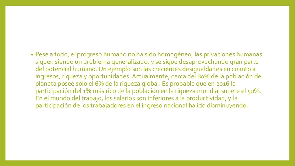 Pese a todo, el progreso humano no ha sido homogéneo, las privaciones humanas siguen siendo un problema generalizado, y se sigue desaprovechando gran parte del potencial humano.