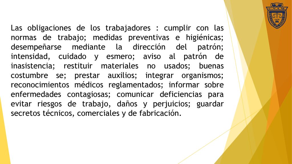 Las obligaciones de los trabajadores : cumplir con las normas de trabajo; medidas preventivas e higiénicas; desempeñarse mediante la dirección del patrón; intensidad, cuidado y esmero; aviso al patrón de inasistencia; restituir materiales no usados; buenas costumbre se; prestar auxilios; integrar organismos; reconocimientos médicos reglamentados; informar sobre enfermedades contagiosas; comunicar deficiencias para evitar riesgos de trabajo, daños y perjuicios; guardar secretos técnicos, comerciales y de fabricación.