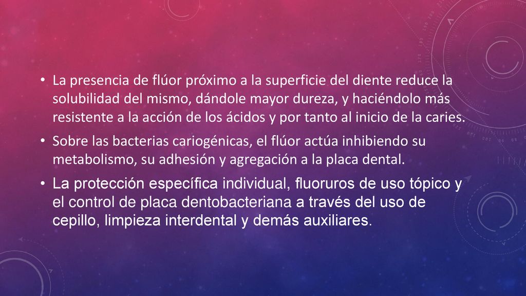 La presencia de flúor próximo a la superficie del diente reduce la solubilidad del mismo, dándole mayor dureza, y haciéndolo más resistente a la acción de los ácidos y por tanto al inicio de la caries.