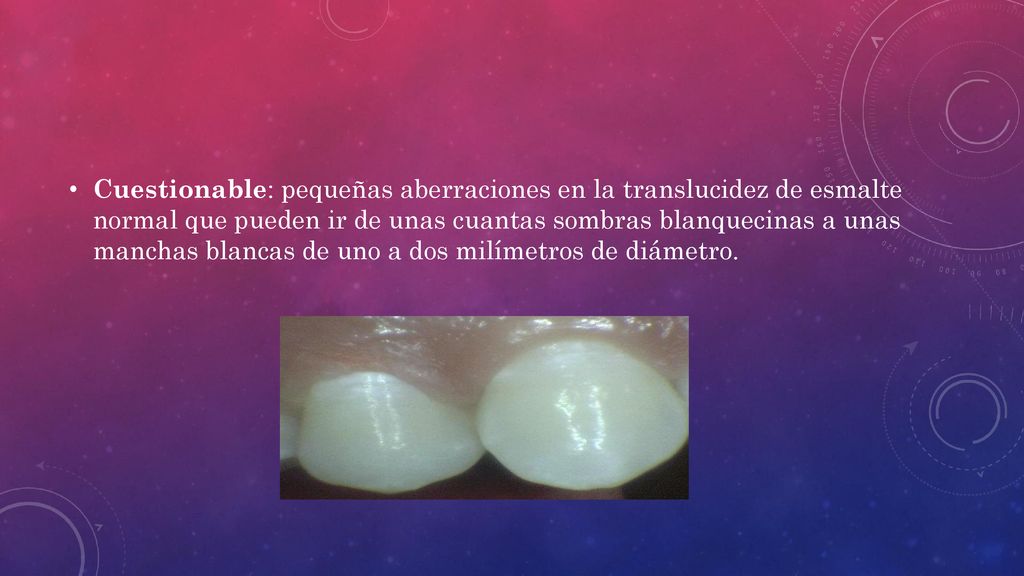 Cuestionable: pequeñas aberraciones en la translucidez de esmalte normal que pueden ir de unas cuantas sombras blanquecinas a unas manchas blancas de uno a dos milímetros de diámetro.