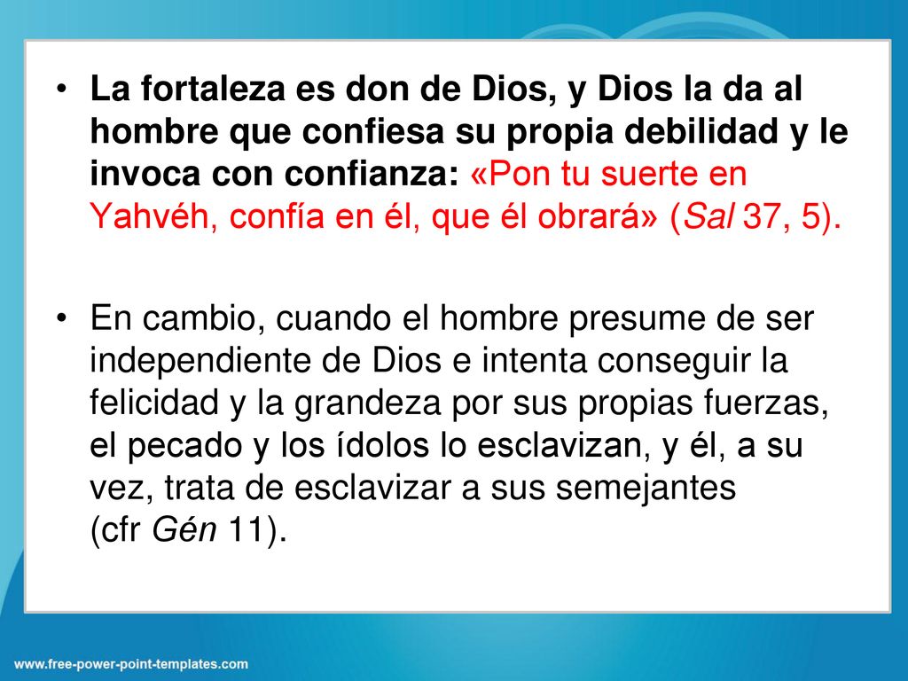 La fortaleza es don de Dios, y Dios la da al hombre que confiesa su propia debilidad y le invoca con confianza: «Pon tu suerte en Yahvéh, confía en él, que él obrará» (Sal 37, 5).