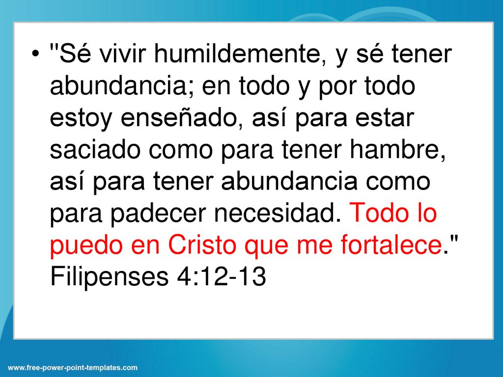 Sé vivir humildemente, y sé tener abundancia; en todo y por todo estoy enseñado, así para estar saciado como para tener hambre, así para tener abundancia como para padecer necesidad.