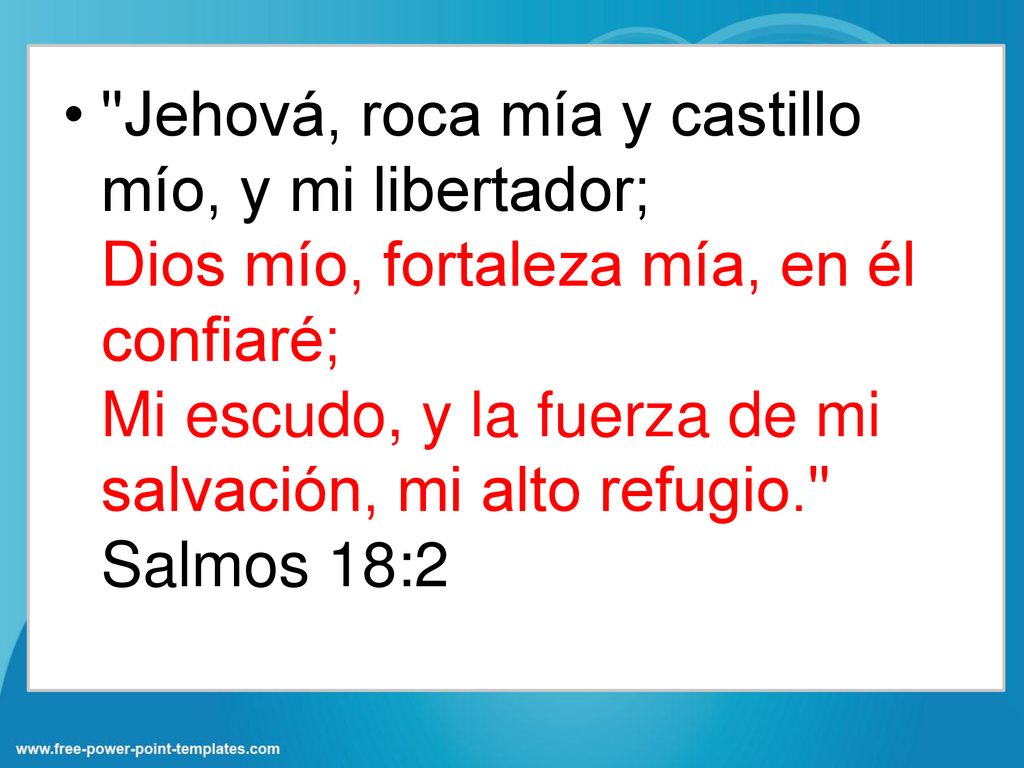 Jehová, roca mía y castillo mío, y mi libertador; Dios mío, fortaleza mía, en él confiaré; Mi escudo, y la fuerza de mi salvación, mi alto refugio. Salmos 18:2