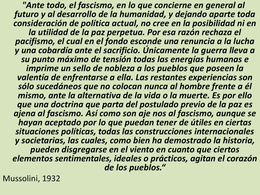 Ante todo, el fascismo, en lo que concierne en general al futuro y al desarrollo de la humanidad, y dejando aparte toda consideración de política actual, no cree en la posibilidad ni en la utilidad de la paz perpetua. Por esa razón rechaza el pacifismo, el cual en el fondo esconde una renuncia a la lucha y una cobardía ante el sacrificio. Únicamente la guerra lleva a su punto máximo de tensión todas las energías humanas e imprime un sello de nobleza a los pueblos que poseen la valentía de enfrentarse a ella. Las restantes experiencias son sólo sucedáneos que no colocan nunca al hombre frente a él mismo, ante la alternativa de la vida o la muerte. Es por ello que una doctrina que parta del postulado previo de la paz es ajena al fascismo. Así como son aje nos al fascismo, aunque se hayan aceptado por lo que puedan tener de útiles en ciertas situaciones políticas, todas las construcciones internacionales y societarias, las cuales, como bien ha demostrado la historia, pueden disgregarse en el viento en cuanto que ciertos elementos sentimentales, ideales o prácticos, agitan el corazón de los pueblos.