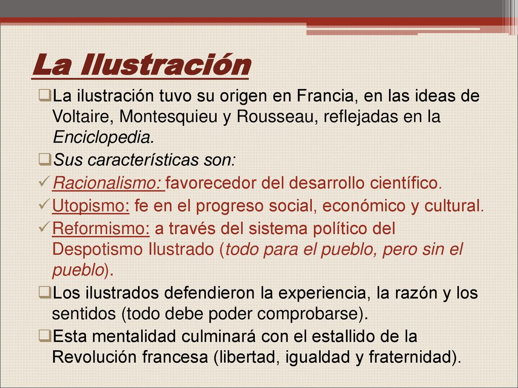 La Ilustración La ilustración tuvo su origen en Francia, en las ideas de Voltaire, Montesquieu y Rousseau, reflejadas en la Enciclopedia.