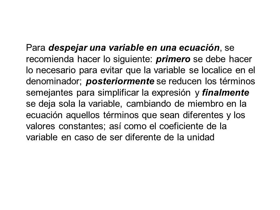 Para despejar una variable en una ecuación, se recomienda hacer lo siguiente: primero se debe hacer lo necesario para evitar que la variable se localice en el denominador; posteriormente se reducen los términos semejantes para simplificar la expresión y finalmente se deja sola la variable, cambiando de miembro en la ecuación aquellos términos que sean diferentes y los valores constantes; así como el coeficiente de la variable en caso de ser diferente de la unidad