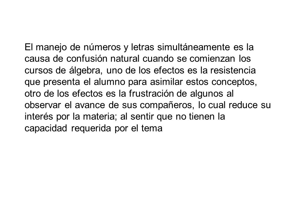 El manejo de números y letras simultáneamente es la causa de confusión natural cuando se comienzan los cursos de álgebra, uno de los efectos es la resistencia que presenta el alumno para asimilar estos conceptos, otro de los efectos es la frustración de algunos al observar el avance de sus compañeros, lo cual reduce su interés por la materia; al sentir que no tienen la capacidad requerida por el tema