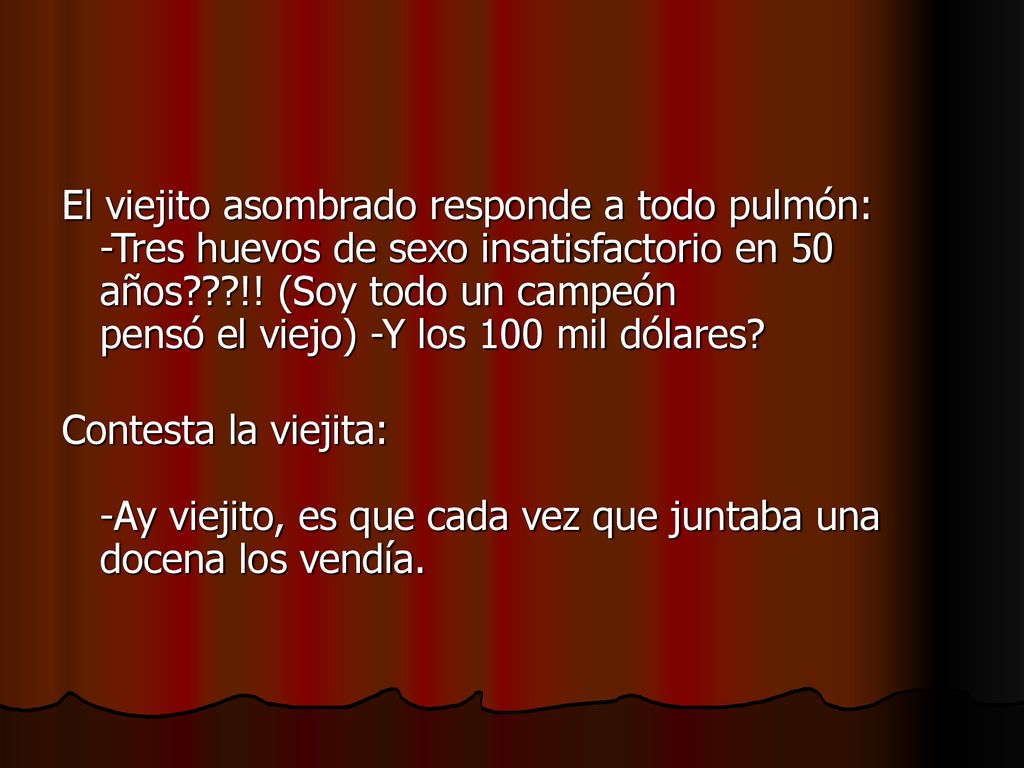 El viejito asombrado responde a todo pulmón: -Tres huevos de sexo insatisfactorio en 50 años !! (Soy todo un campeón pensó el viejo) -Y los 100 mil dólares