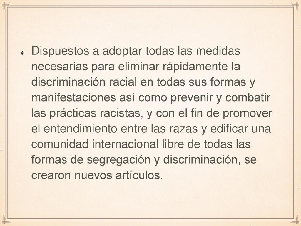 Dispuestos a adoptar todas las medidas necesarias para eliminar rápidamente la discriminación racial en todas sus formas y manifestaciones así como prevenir y combatir las prácticas racistas, y con el fin de promover el entendimiento entre las razas y edificar una comunidad internacional libre de todas las formas de segregación y discriminación, se crearon nuevos artículos.