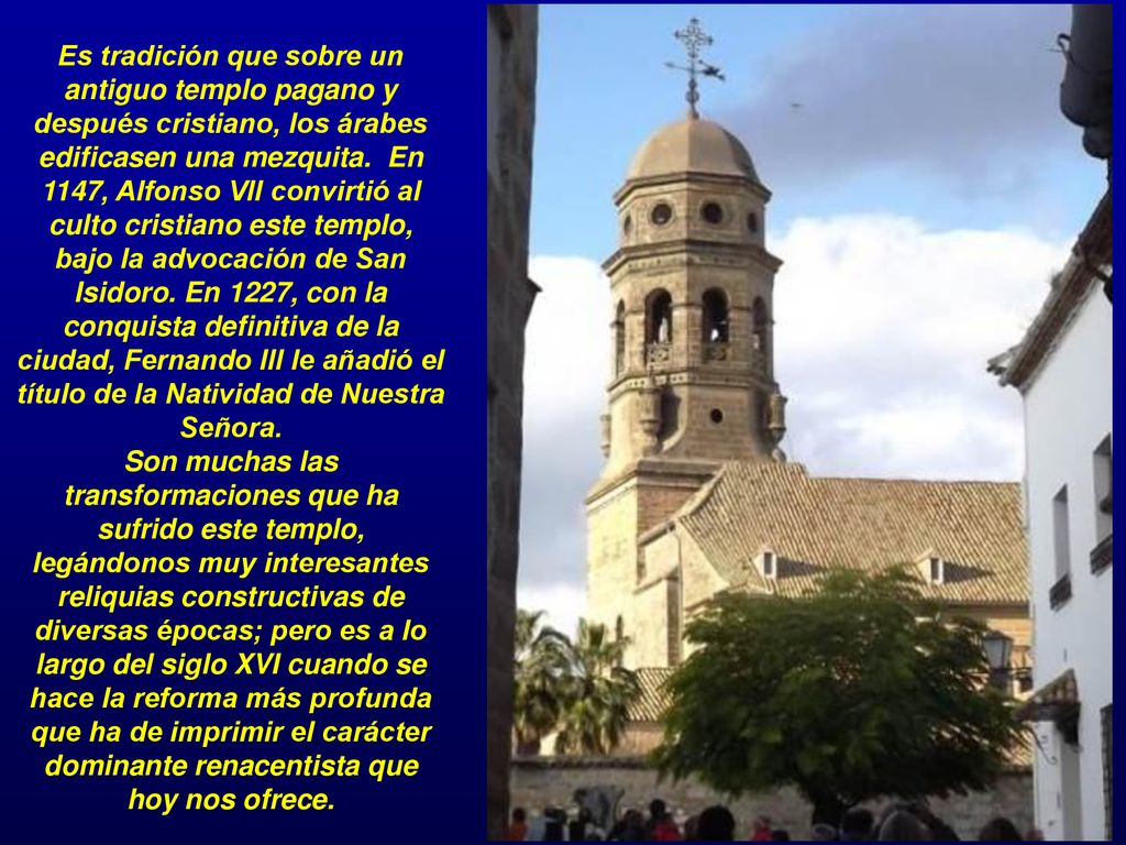 Es tradición que sobre un antiguo templo pagano y después cristiano, los árabes edificasen una mezquita. En 1147, Alfonso VII convirtió al culto cristiano este templo, bajo la advocación de San Isidoro.