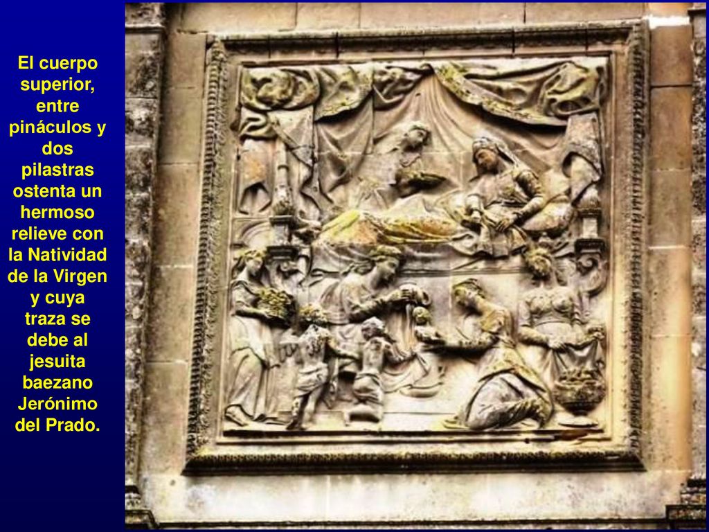 El cuerpo superior, entre pináculos y dos pilastras ostenta un hermoso relieve con la Natividad de la Virgen y cuya traza se debe al jesuita baezano Jerónimo del Prado.