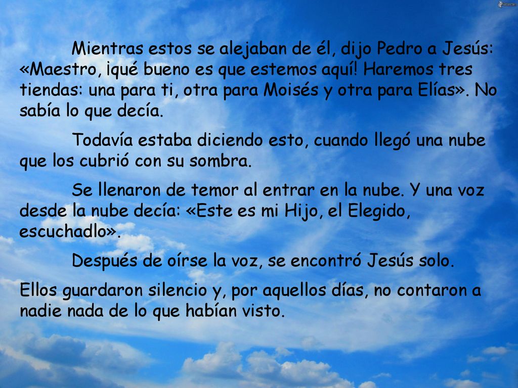 Mientras estos se alejaban de él, dijo Pedro a Jesús: «Maestro, ¡qué bueno es que estemos aquí! Haremos tres tiendas: una para ti, otra para Moisés y otra para Elías». No sabía lo que decía.