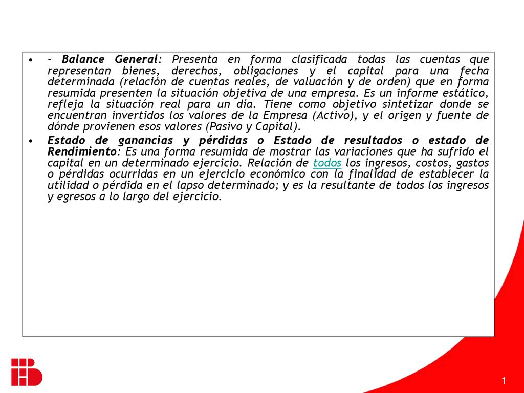 - Balance General: Presenta en forma clasificada todas las cuentas que representan bienes, derechos, obligaciones y el capital para una fecha determinada (relación de cuentas reales, de valuación y de orden) que en forma resumida presenten la situación objetiva de una empresa. Es un informe estático, refleja la situación real para un día. Tiene como objetivo sintetizar donde se encuentran invertidos los valores de la Empresa (Activo), y el origen y fuente de dónde provienen esos valores (Pasivo y Capital).