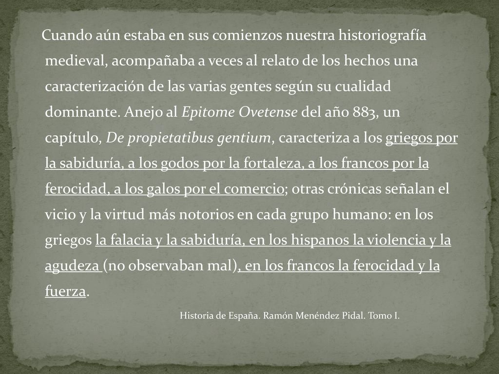 Cuando aún estaba en sus comienzos nuestra historiografía medieval, acompañaba a veces al relato de los hechos una caracterización de las varias gentes según su cualidad dominante. Anejo al Epitome Ovetense del año 883, un capítulo, De propietatibus gentium, caracteriza a los griegos por la sabiduría, a los godos por la fortaleza, a los francos por la ferocidad, a los galos por el comercio; otras crónicas señalan el vicio y la virtud más notorios en cada grupo humano: en los griegos la falacia y la sabiduría, en los hispanos la violencia y la agudeza (no observaban mal), en los francos la ferocidad y la fuerza.