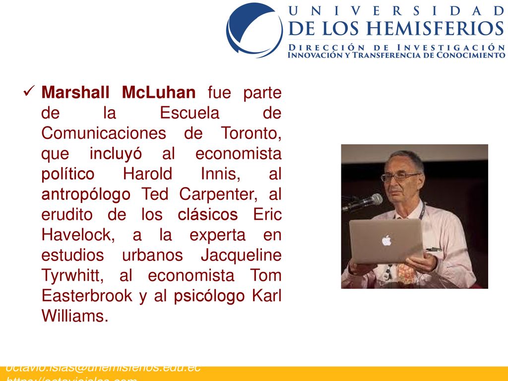 Marshall McLuhan fue parte de la Escuela de Comunicaciones de Toronto, que incluyó al economista político Harold Innis, al antropólogo Ted Carpenter, al erudito de los clásicos Eric Havelock, a la experta en estudios urbanos Jacqueline Tyrwhitt, al economista Tom Easterbrook y al psicólogo Karl Williams.